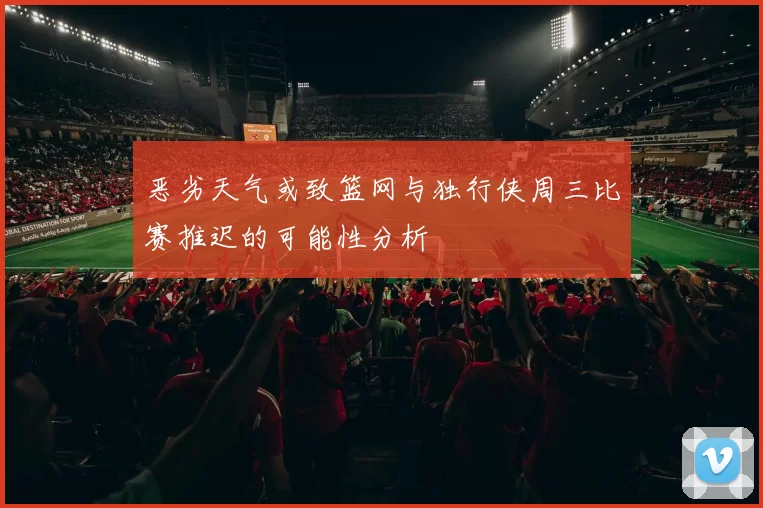 恶劣天气或致篮网与独行侠周三比赛推迟的可能性分析